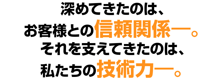 深めてきたのは、お客様との信頼関係。それを支えてきたのは、私たちの技術力