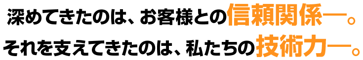 深めてきたのは、お客様との信頼関係。それを支えてきたのは、私たちの技術力